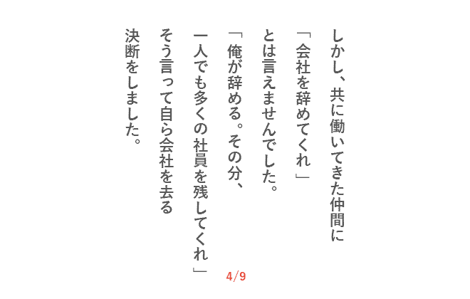 しかし、共に働いてきた仲間に「会社を辞めてくれ」とは言えませんでした。「俺が辞める。その分、一人でも多くの社員を残してくれ」そう言って自ら会社を去る決断をしました。