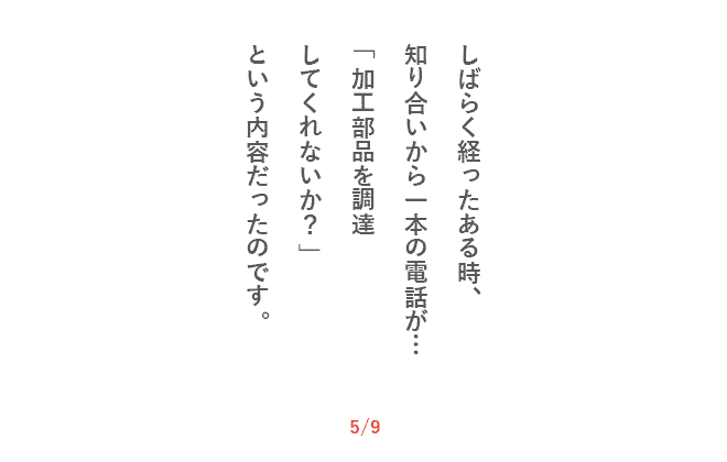 しばらく経ったある時、知り合いから一本の電話が…「加工部品を調達してくれないか？」という内容だったのです。