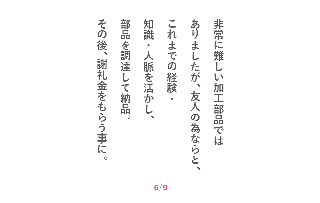 非常に難しい加工部品ではありましたが、友人の為ならと、これまでの経験・知識・人脈を活かし、部品を調達して納品。その後、謝礼金をもらう事に。