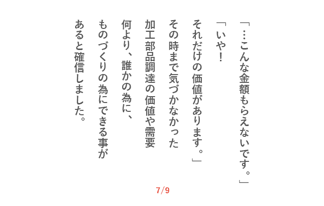 「…こんな金額もらえないです。」「いや！　それだけの価値があります。」その時まで気づかなかった加工部品調達の価値や需要何より、誰かの為に、ものづくりの為にできる事があると確信しました。